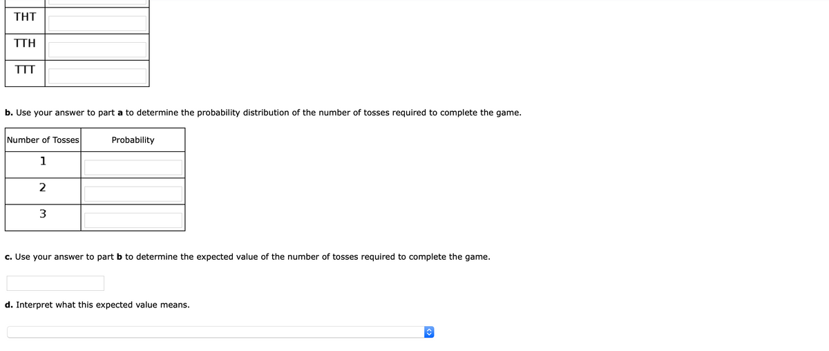 ΤHΤ
ΤΗ
TTT
b. Use your answer to part a to determine the probability distribution of the number of tosses required to complete the game.
Number of Tosses
Probability
1
2
3
c. Use your answer to part b to determine the expected value of the number of tosses required to complete the game.
d. Interpret what this expected value means.
<>
