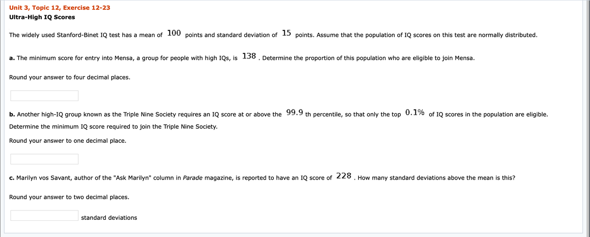 Unit 3, Topic 12, Exercise 12-23
Ultra-High IQ Scores
The widely used Stanford-Binet IQ test has a mean of 100 points and standard deviation of 15 points. Assume that the population of IQ scores on this test are normally distributed.
a. The minimum score for entry into Mensa, a group for people with high IQs, is 138. Determine the proportion of this population who are eligible to join Mensa.
Round your answer to four decimal places.
b. Another high-IQ group known as the Triple Nine Society requires an IQ score at or above the 99.9 th percentile, so that only the top U.1% of IQ scores in the population are eligible.
Determine the minimum IQ score required to join the Triple Nine Society.
Round your answer to one decimal place.
c. Marilyn vos Savant, author of the "Ask Marilyn" column in Parade magazine, is reported to have an IQ score of 228. How many standard deviations above the mean is this?
Round your answer to two decimal places.
standard deviations
