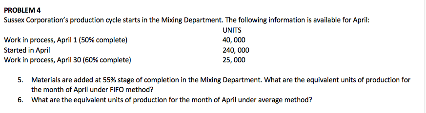 PROBLEM 4
Sussex Corporation's production cycle starts in the Mixing Department. The following information is available for April:
UNITS
Work in process, April 1 (50% complete)
Started in April
Work in process, April 30 (60% complete)
40, 000
240, 000
25, 000
5. Materials are added at 55% stage of completion in the Mixing Department. What are the equivalent units of production for
the month of April under FIFO method?
6. What are the equivalent units of production for the month of April under average method?
