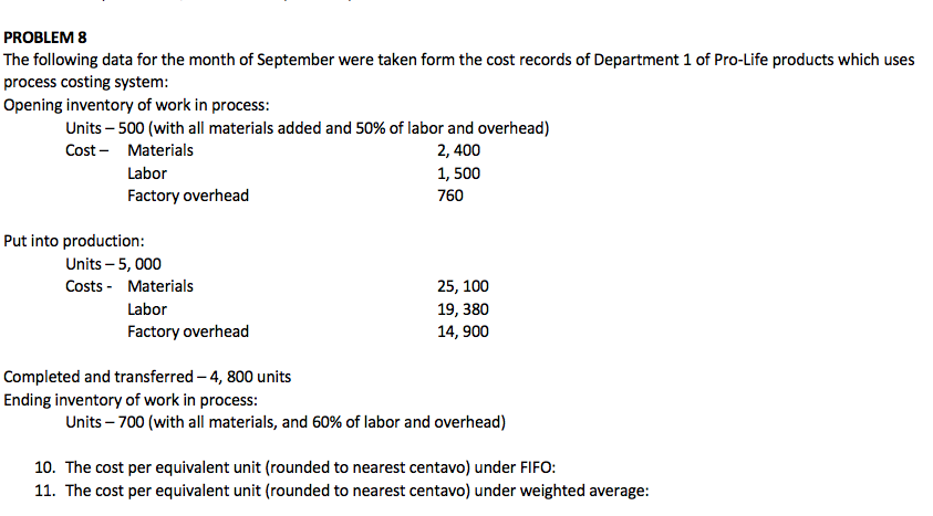 PROBLEM 8
The following data for the month of September were taken form the cost records of Department 1 of Pro-Life products which uses
process costing system:
Opening inventory of work in process:
Units – 500 (with all materials added and 50% of labor and overhead)
Cost - Materials
2, 400
Labor
1, 500
Factory overhead
760
Put into production:
Units – 5, 000
Costs - Materials
25, 100
Labor
19, 380
Factory overhead
14, 900
Completed and transferred – 4, 800 units
Ending inventory of work in process:
Units – 700 (with all materials, and 60% of labor and overhead)
10. The cost per equivalent unit (rounded to nearest centavo) under FIFO:
11. The cost per equivalent unit (rounded to nearest centavo) under weighted average:
