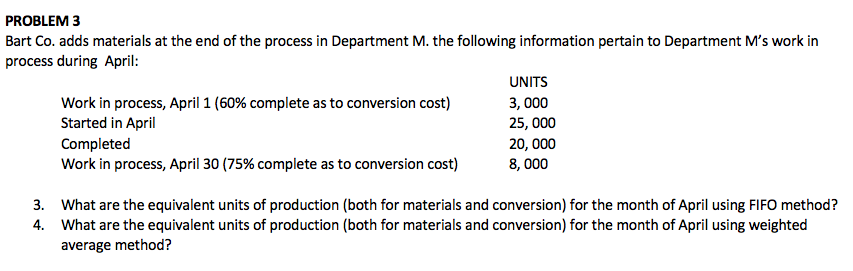 PROBLEM 3
Bart Co. adds materials at the end of the process in Department M. the following information pertain to Department M's work in
process during April:
UNITS
Work in process, April 1 (60% complete as to conversion cost)
Started in April
Completed
Work in process, April 30 (75% complete as to conversion cost)
3, 000
25, 000
20, 000
8, 000
3. What are the equivalent units of production (both for materials and conversion) for the month of April using FIFO method?
4. What are the equivalent units of production (both for materials and conversion) for the month of April using weighted
average method?
