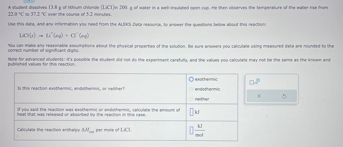 A student dissolves 13.8 g of lithium chloride (LiC1)in 200. g of water in a well-insulated open cup. He then observes the temperature of the water rise from
22.0 °C to 37.2 °C over the course of 5.2 minutes.
Use this data, and any information you need from the ALEKS Data resource, to answer the questions below about this reaction:
LiCl(s) → Li* (aq) + Cl¯ (aq)
You can make any reasonable assumptions about the physical properties of the solution. Be sure answers you calculate using measured data are rounded to the
correct number of significant digits.
Note for advanced students: it's possible the student did not do the experiment carefully, and the values you calculate may not be the same as the known and
published values for this reaction.
Is this reaction exothermic, endothermic, or neither?
If you said the reaction was exothermic or endothermic, calculate the amount of
heat that was released or absorbed by the reaction in this case.
Calculate the reaction enthalpy ΔΗ per mole of LiCl.
rxn
0
exothermic
endothermic
neither
kJ
kJ
mol
x10
X
Ś