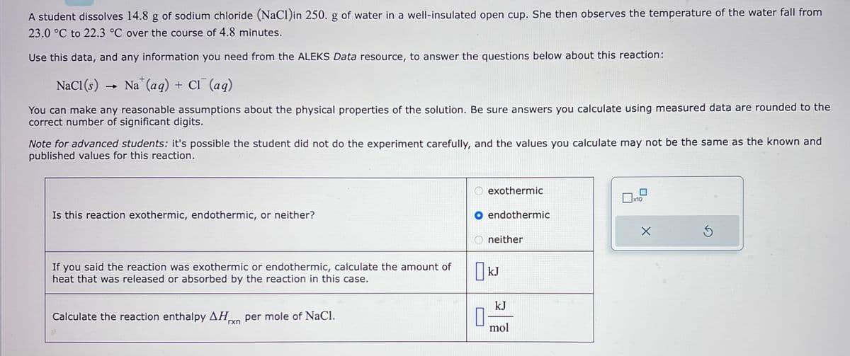 A student dissolves 14.8 g of sodium chloride (NaCl)in 250. g of water in a well-insulated open cup. She then observes the temperature of the water fall from
23.0 °C to 22.3 °C over the course of 4.8 minutes.
Use this data, and any information you need from the ALEKS Data resource, to answer the questions below about this reaction:
+
NaCl (s) →
Nat (aq) + Cl¯ (aq)
You can make any reasonable assumptions about the physical properties of the solution. Be sure answers you calculate using measured data are rounded to the
correct number of significant digits.
Note for advanced students: it's possible the student did not do the experiment carefully, and the values you calculate may not be the same as the known and
published values for this reaction.
Is this reaction exothermic, endothermic, or neither?
If you said the reaction was exothermic or endothermic, calculate the amount of
heat that was released or absorbed by the reaction in this case.
Calculate the reaction enthalpy ΔΗ. per mole of NaCl.
rxn
0
exothermic
endothermic
neither
kJ
kJ
mol
x10
X
Ś