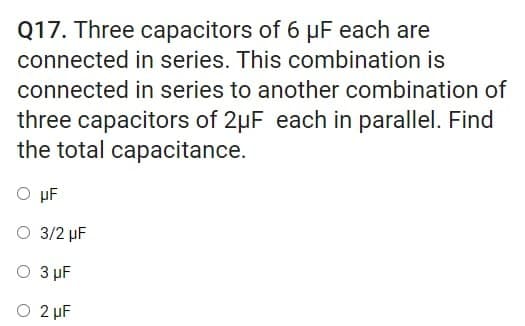 Q17. Three capacitors of 6 µF each are
connected in series. This combination is
connected in series to another combination of
three capacitors of 2µF each in parallel. Find
the total capacitance.
Ο μΕ
O 3/2 µF
Ο 3 μF
O 2 µF
