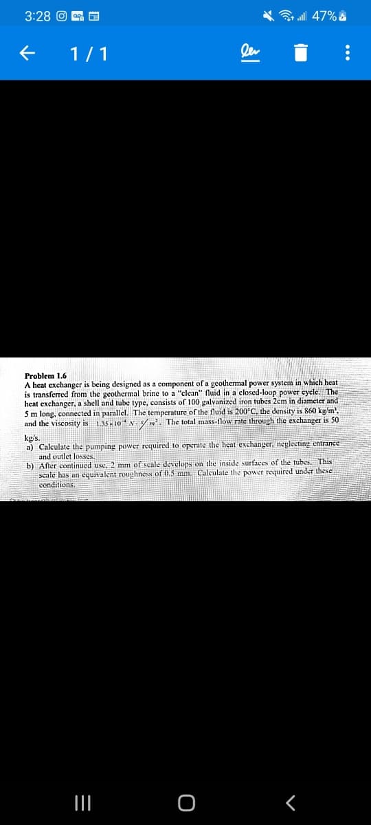 3:28 O oG E
3 all 47% &
1/1
ler
Problem 1.6
A heat exchanger is being designed as a component of a geothermal power system in which heat
is transferred from the geothermal brine to a "clean" fluid in a closed-loop power cycle. The
heat exchanger, a shell and tube type, consists of 100 galvanized iron tubes 2cm in diameter and
5m long, connected in parallel. The temperature of the fluid is 200°C. the densiry is 860 kg'm'.
and the viscosity is 1.35 x10 N/m. The total mass-flow rate through the exchanger is 50
kg/s.
a) Calculate the pumping power required to operate the heat exchanger, neglecting entrance
and outlet losses.
b) After continued use, 2 mm of scale develops on the inside surfaces of the tubes This
scale has an equivalent roughness of 0.5 mm Calculate the power required under these
conditions.
II
