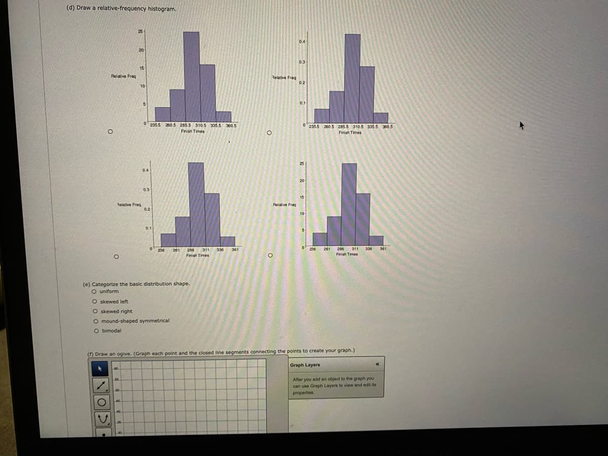 (d) Draw a relative-frequency histogram.
25
0.4
20
0.3
15
Relative Freg
Relative Freg
0.2
10
0.1
0'2355 260.5 285.5 310.5 335.5 360.5
Fnish Times
0' 235.5 200.5 285.5 310.5 335.5 360.5
Finish Times
25
0.4
20
03
15
Relative Freg
02
Relative Freg
10
01
0
236
261
286
311
336
361
0'
236
261
286
311 336
361
Finish Times
Finish Times
(e) Categorize the basic distribution shape.
O uniform
O skewed left
O skewed right
O mound-shaped symmetrical
O bimodal
() Draw an ogive. (Graph each point and the closed line segments connecting the points to create your graph.)
Graph Layers
After you add an object to the graph you
can use Graph Layers to view and edit its
properties.
50
45
NOPE
