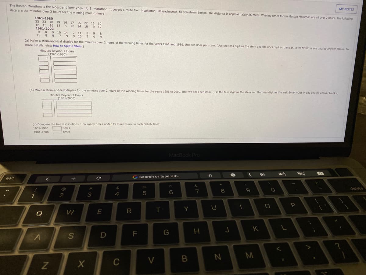 MYΝΟTES
The Boston Marathon is the oldest and best-known U.S. marathon. It covers a route from Hopkinton, Massachusetts, to downtown Boston. The distance is approximately 26 miles. Winning times for the Boston Marathon are all over 2 hours. The following
data are the minutes over 2 hours for the winning male runners.
1961-1980
23 23 18
18 15 16 13
1981-2000
19 16
17
20
15
13
22
14 10 9
10
12
8.
9 10
14
11
9 10
8
9
8.
11
7 9
9 9
(a) Make a stem-and-leaf display for the minutes over 2 hours of the winning times for the years 1961 and 1980. Use two lines per stem. (Use the tens digit as the stem and the ones digit as the leaf. Enter NONE in any unused answer blanks. For
more details, view How to Split a Stem.)
Minutes Beyond 2 Hours
(1961-1980)
(b) Make a stem-and-leaf display for the minutes over 2 hours of the winning times for the years 1981 to 2000. Use two lines per stem. (Use the tens digit as the stem and the ones digit as the leaf. Enter NONE in any unused answer blanks.)
Minutes Beyond 2 Hours
(1981-2000)
(c) Compare the two distributions. How many times under 15 minutes are in each distribution?
1961-1980
times
times
1981-2000
MacBook Pro
G Search or type URL
esc
&.
@
2$
delete
8.
2
Y
U
E
R
11
K
F
G
H
S
D
M
C
V
