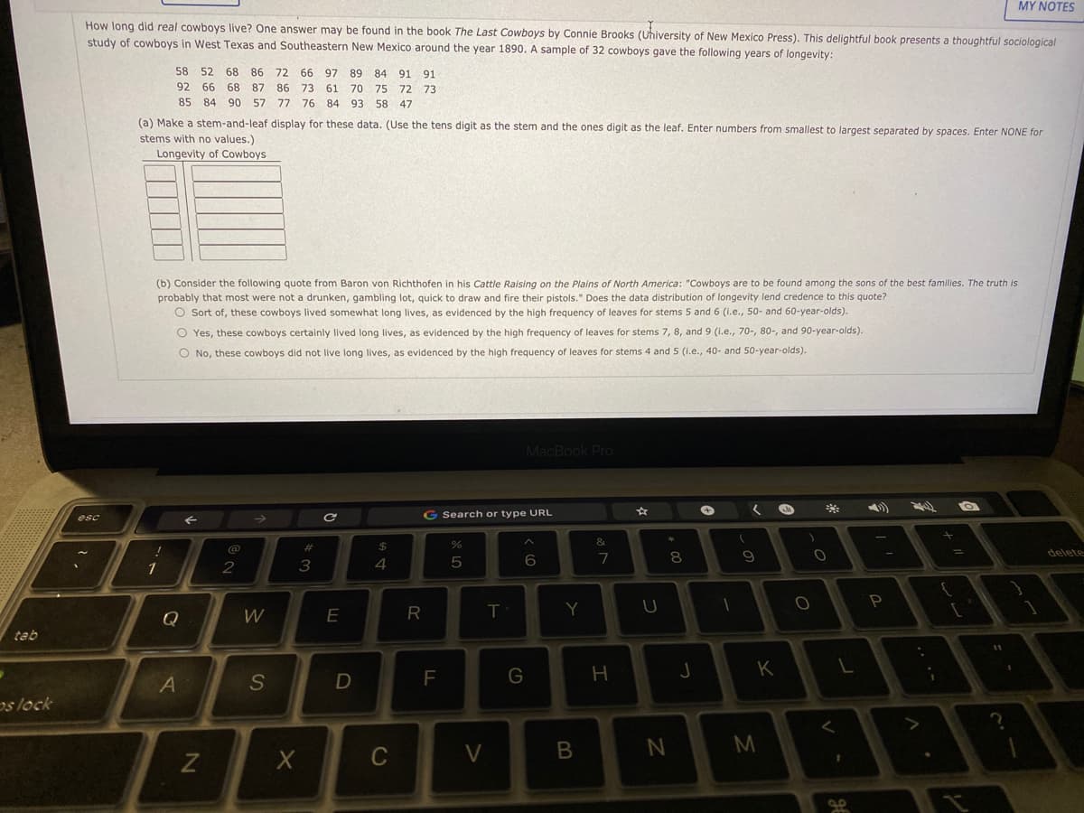 MY NOTES
How long did real cowboys live? One answer may be found in the book The Last Cowboys by Connie Brooks (Uhiversity of New Mexico Press). This delightful book presents a thoughtful sociological
study of cowboys in West Texas and Southeastern New Mexico around the year 1890. A sample of 32 cowboys gave the following years of longevity:
58 52
68
86
72
66
97
89
84
91 91
92 66 68
87 86 73
61 70 75 72 73
85 84 90
57 77
76 84 93 58 47
(a) Make a stem-and-leaf display for these data. (Use the tens digit as the stem and the ones digit as the leaf. Enter numbers from smallest to largest separated by spaces. Enter NONE for
stems with no values.)
Longevity of Cowboys
(b) Consider the following quote from Baron von Richthofen in his Cattle Raising on the Plains of North America: "Cowboys are to be found among the sons of the best families. The truth is
probably that most were not a drunken, gambling lot, quick to draw and fire their pistols." Does the data distribution of longevity lend credence to this quote?
O Sort of, these cowboys lived somewhat long lives, as evidenced by the high frequency of leaves for stems 5 and 6 (i.e., 50- and 60-year-olds).
O Yes, these cowboys certainly lived long lives, as evidenced by the high frequency of leaves for stems 7, 8, and 9 (i.e., 70-, 80-,
90-year-olds).
O No, these cowboys did not live long lives, as evidenced by the high frequency of leaves for stems 4 and 5 (1.e., 40- and 50-year-olds).
MacBook Pro
esc
G Search or type URL
&
@
23
delete
3
5
7
1
P
Y
Q
W
E
tab
G
H
K
A
os lock
M
C
S
