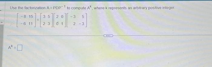 Use the factorization A = PDP-1 to compute AK, where k represents an arbitrary positive integer
HEI
23 01
-8 15
-6 11
35 20 - 3 5
2-3