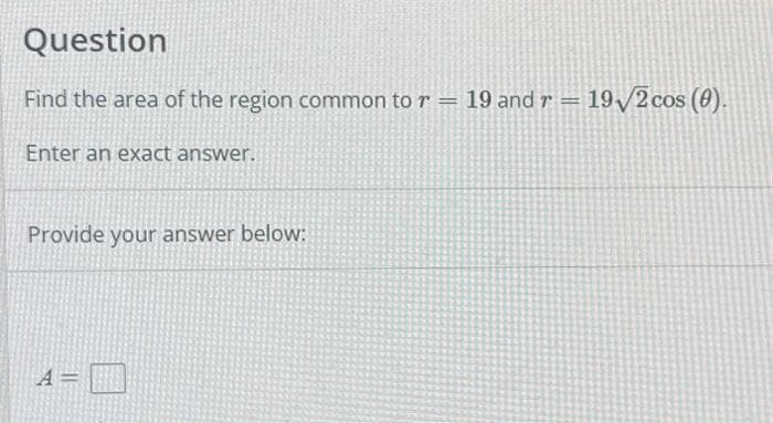 Question
Find the area of the region common to r = 19 and r = 19√2 cos (0).
Enter an exact answer.
Provide your answer below:
A =