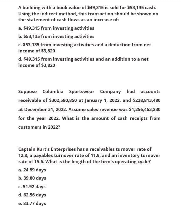 A building with a book value of $49,315 is sold for $53,135 cash.
Using the indirect method, this transaction should be shown on
the statement of cash flows as an increase of:
a. $49,315 from investing activities
b. $53,135 from investing activities
c. $53,135 from investing activities and a deduction from net
income of $3,820
d. $49,315 from investing activities and an addition to a net
income of $3,820
Suppose Columbia Sportswear Company had accounts
receivable of $302,580,850 at January 1, 2022, and $228,813,480
at December 31, 2022. Assume sales revenue was $1,256,463,230
for the year 2022. What is the amount of cash receipts from
customers in 2022?
Captain Kurt's Enterprises has a receivables turnover rate of
12.8, a payables turnover rate of 11.9, and an inventory turnover
rate of 15.6. What is the length of the firm's operating cycle?
a. 24.89 days
b. 39.80 days
c. 51.92 days
d. 62.56 days
e. 83.77 days