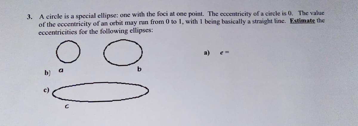 3. A circle is a special ellipse: one with the foci at one point. The eccentricity of a circle is 0. The value
of the eccentricity of an orbit may run from 0 to 1, with 1 being basically a straight line. Estimate the
eccentricities for the following ellipses:
a)
e =
a
b)
