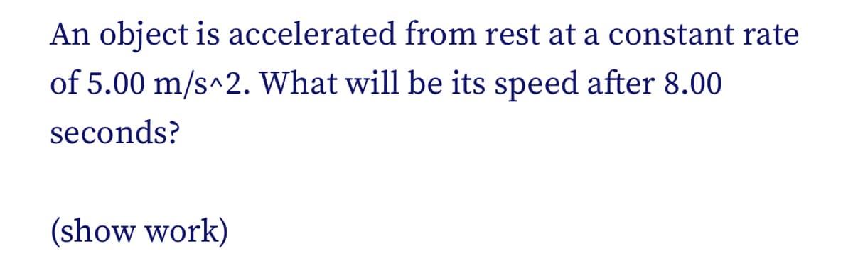 An object is accelerated from rest at a constant rate
of 5.00 m/s^2. What will be its speed after 8.00
seconds?
(show work)
