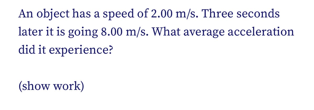 An object has a speed of 2.00 m/s. Three seconds
later it is going 8.00 m/s. What average acceleration
did it experience?
(show work)
