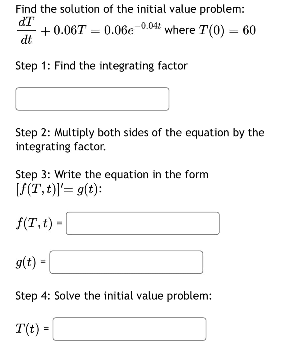 Find the solution of the initial value problem:
dT +0.06T = 0.06e-0.04t where T(0) = 60
dt
Step 1: Find the integrating factor
Step 2: Multiply both sides of the equation by the
integrating factor.
Step 3: Write the equation in the form
[f(T,t)]'= g(t):
f(T, t) =
=
g(t) =
Step 4: Solve the initial value problem:
T(t) =