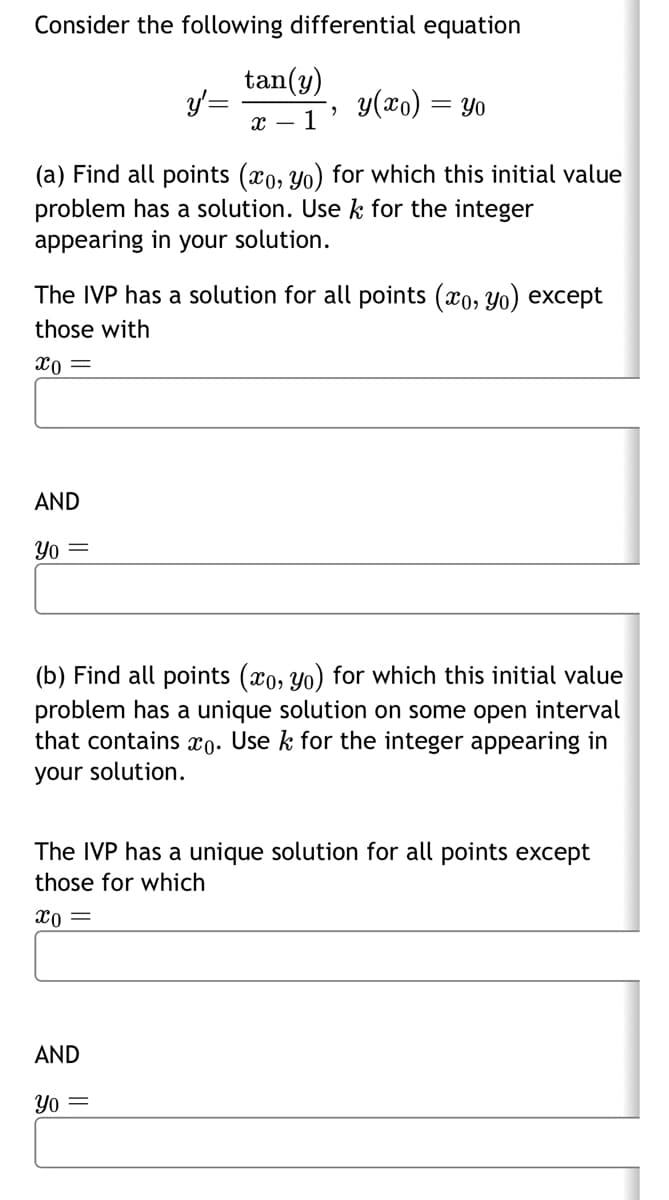 Consider the following differential equation
y'=
tan(y)
X- 1'
y(xo) = yo
(a) Find all points (co, yo) for which this initial value
problem has a solution. Use k for the integer
appearing in your solution.
The IVP has a solution for all points (x, yo) except
those with
x0 =
AND
Yo =
(b) Find all points (xo, yo) for which this initial value
problem has a unique solution on some open interval
that contains xo. Use k for the integer appearing in
your solution.
The IVP has a unique solution for all points except
those for which
x0 =
AND
Yo =