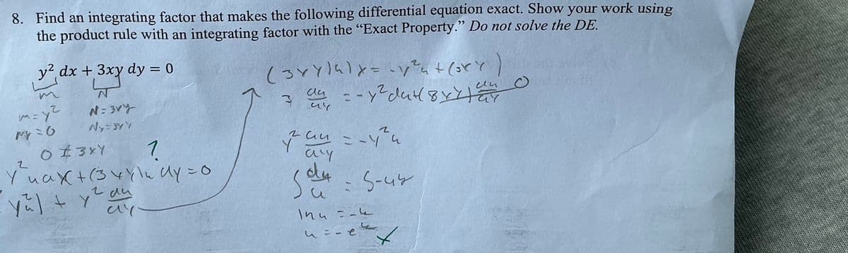 8. Find an integrating factor that makes the following differential equation exact. Show your work using
the product rule with an integrating factor with the "Exact Property." Do not solve the DE.
y2 dx + 3xy dy = 0
N=3ry
W=37
N
m=y²
M=0
2
0 ± 3 x Y
1
Yuax+(34\udy = 0
yu] +
2 d4
аи
ay
(364)418=-124+ (364)
3
da
2
ии
au -- y² dut by xay
Gy
254
2
Run = -4h
Y
a'y
du
54-5-44
и
In4=-4
4=-e
Ant