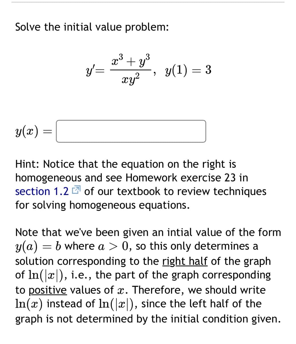 Solve the initial value problem:
y(x):
=
y' =
7.3
+y³
xy²
9
y(1) = 3
Hint: Notice that the equation on the right is
homogeneous and see Homework exercise 23 in
section 1.2 of our textbook to review techniques
for solving homogeneous equations.
Note that we've been given an intial value of the form
y(a) = b where a > 0, so this only determines a
solution corresponding to the right half of the graph
of ln(x), i.e., the part of the graph corresponding
to positive values of x. Therefore, we should write
In(x) instead of ln(x), since the left half of the
graph is not determined by the initial condition given.