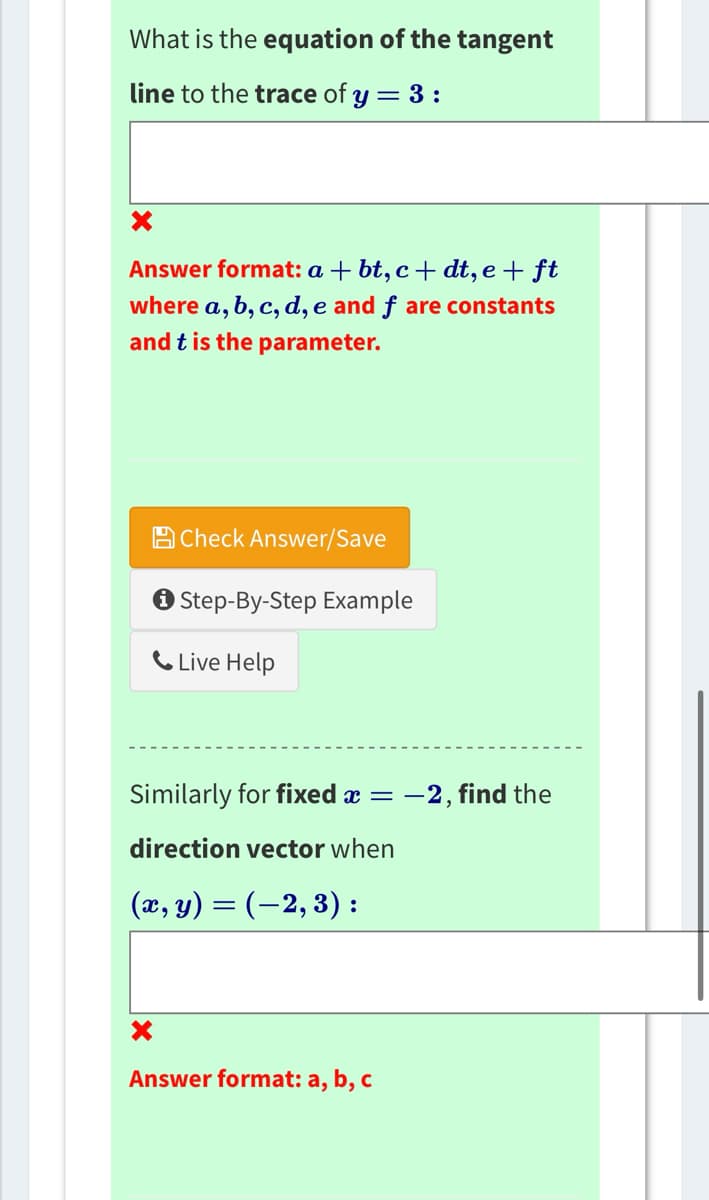 What is the equation of the tangent
line to the trace of y = 3:
X
Answer format: a + bt, c+dt, e + ft
where a, b, c, d, e and f are constants
and t is the parameter.
Check Answer/Save
✪ Step-By-Step Example
Live Help
Similarly for fixed x = -
direction vector when
(x, y) = (−2, 3) :
Answer format: a, b, c
-2, find the