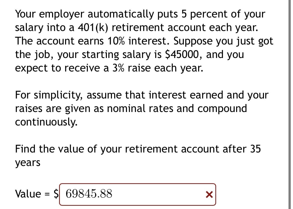 Your employer automatically puts 5 percent of your
salary into a 401(k) retirement account each year.
The account earns 10% interest. Suppose you just got
the job, your starting salary is $45000, and you
expect to receive a 3% raise each year.
For simplicity, assume that interest earned and your
raises are given as nominal rates and compound
continuously.
Find the value of your retirement account after 35
years
Value = $69845.88
X