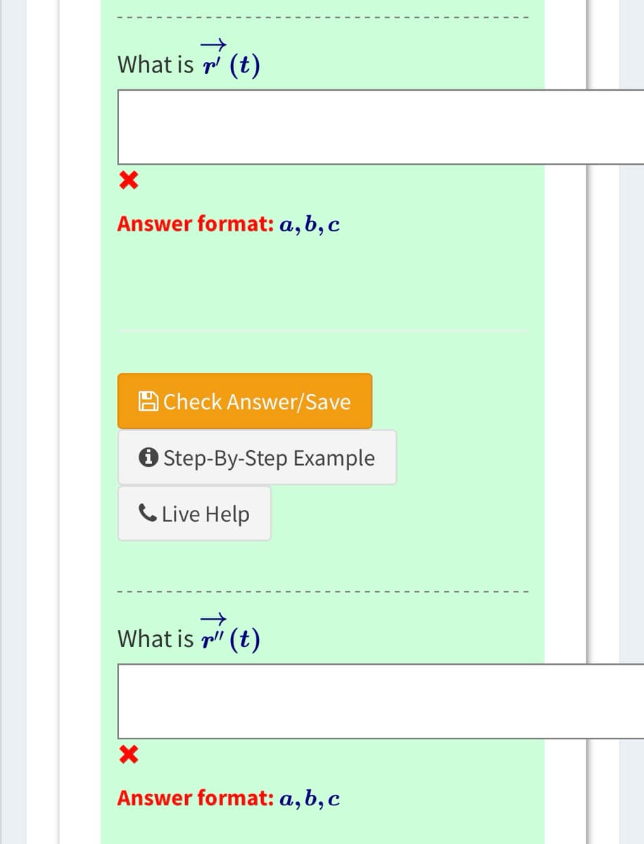 ### Calculus Problem

**Question**: What is \(\vec{r}'(t)\)?

**Answer Format**: \(a, b, c\)

*[Answer Input Box]*

**Feedback**: If incorrect, a red cross (✗) will appear.

---

**Support Options**:
- [Check Answer/Save]
- [Step-By-Step Example]
- [Live Help]

---

**Question**: What is \(\vec{r}''(t)\)?

**Answer Format**: \(a, b, c\)

*[Answer Input Box]*

**Feedback**: If incorrect, a red cross (✗) will appear.