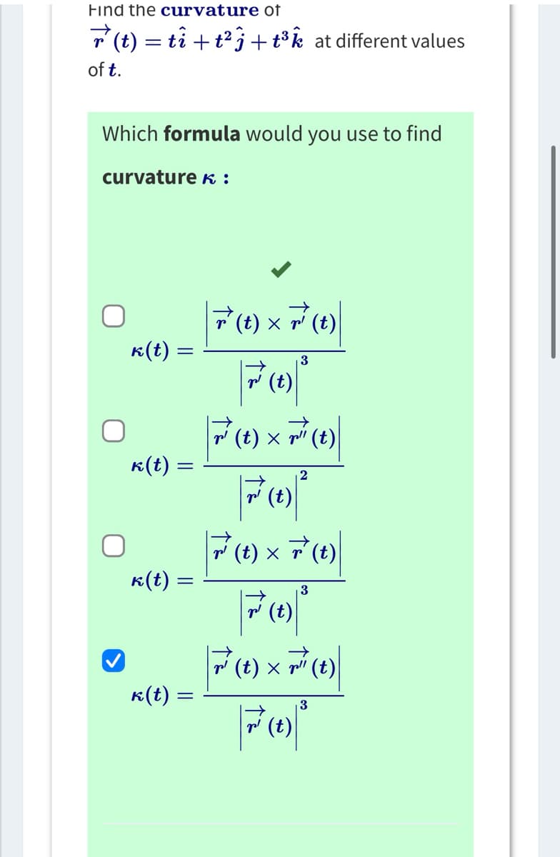 **Curvature of a Parametric Curve**

To determine the curvature of the vector function \(\vec{r}(t) = t\hat{i} + t^2\hat{j} + t^3\hat{k}\) at various values of \(t\), we need to choose the correct formula for curvature \(\kappa\).

**Formula Options for Curvature \(\kappa\):**

1. \(\kappa(t) = \frac{|\vec{r}(t) \times \vec{r}'(t)|}{|\vec{r}'(t)|^3}\)

2. \(\kappa(t) = \frac{|\vec{r}'(t) \times \vec{r}''(t)|}{|\vec{r}'(t)|^2}\)

3. \(\kappa(t) = \frac{|\vec{r}'(t) \times \vec{r}(t)|}{|\vec{r}'(t)|^3}\)

4. \(\kappa(t) = \frac{|\vec{r}'(t) \times \vec{r}''(t)|}{|\vec{r}'(t)|^3}\) [**Selected Formula**]

The fourth formula is selected as the correct one for calculating the curvature \(\kappa(t)\) of the given vector function at different values of \(t\). This formula uses the cross product of the first and second derivatives of the vector function \(\vec{r}(t)\), divided by the cube of the magnitude of the first derivative.