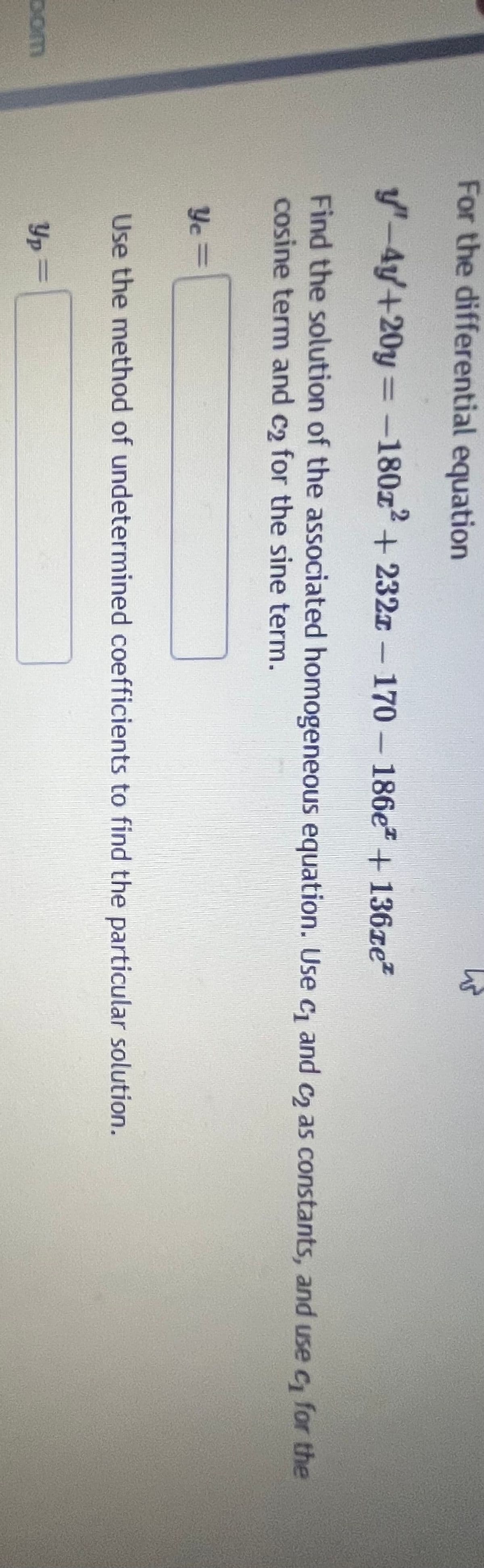 For the differential equation
y"-4y+20y=-180x² + 232z-170-186e + 136ze*
Find the solution of the associated homogeneous equation. Use c₁ and c₂ as constants, and use c₁ for the
cosine term and c₂ for the sine term.
Ye=
Use the method of undetermined coefficients to find the particular solution.
Dom
Yp =