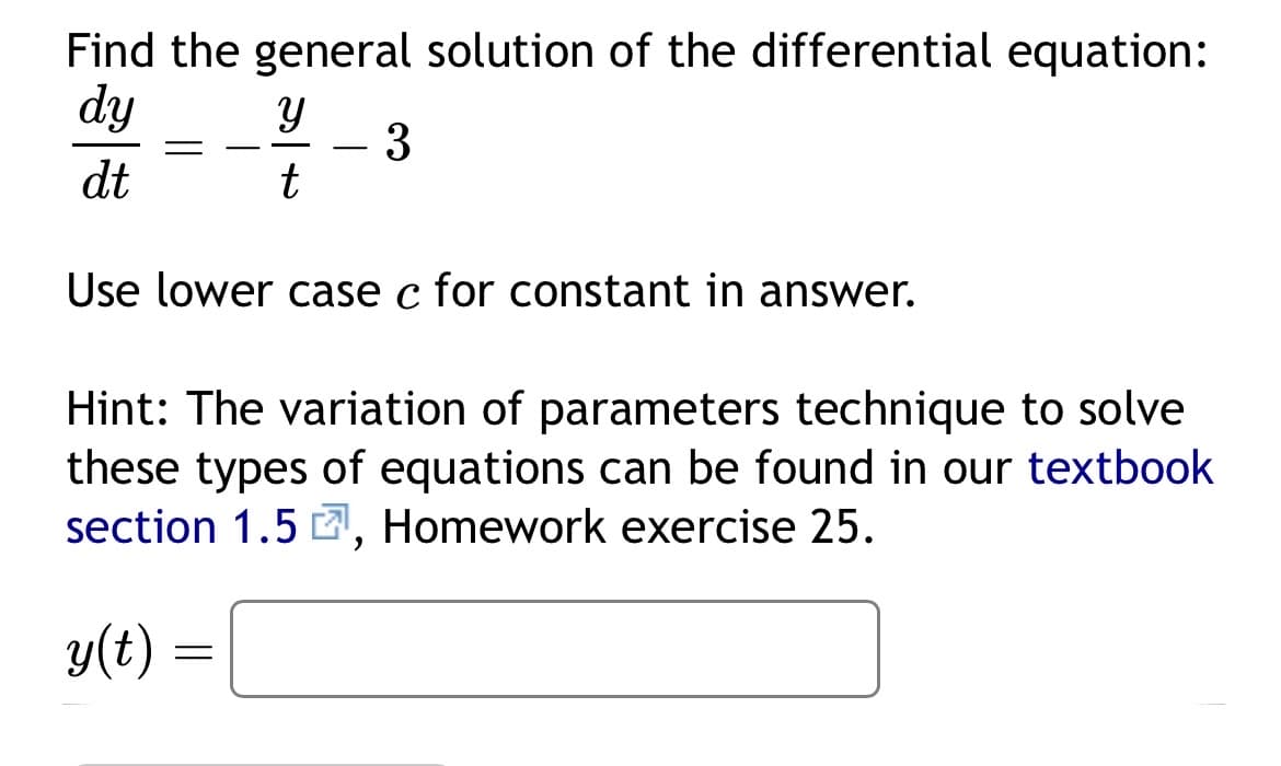 Find the general solution of the differential equation:
dy
3
dt
Y
t
Use lower case c for constant in answer.
Hint: The variation of parameters technique to solve
these types of equations can be found in our textbook
section 1.5, Homework exercise 25.
y(t) =