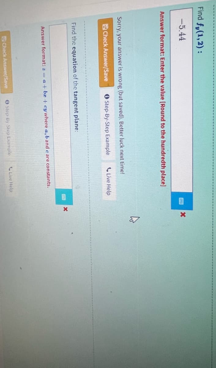 Find fy(1,2):
-5.44
Answer format: Enter the value [Round to the hundredth place]
Sorry, your answer is wrong (but saved). Better luck next time!
Check Answer/Save
Step-By-Step Example
Find the equation of the tangent plane:
Answer format: z= a + b +cy where a, b and care constants.
Check Answer/Save
Live Help
0 Step-By Step Example
Live Help
X
X
A