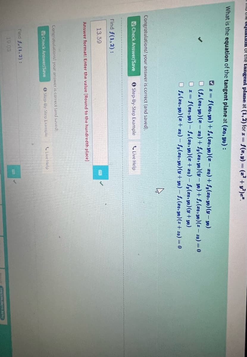 to the qualia. of the tangent plane at (1,2) for z = f(z,y) = (z² + y²)e".
What is the equation of the tangent plane at (ro, yo):
Congratulations! your answer is correct (and saved).
Check Answer/Save
Step-By-Step Example
Find f(1,2):
13.59
✔z=f(zo,y0) + fz (zo, yo) (z - zo) + f(zo, yo)(y-yo)
□ (fz (zo, yo)(z-zo) + fy(zo, yo)(y-y) + f(zo, yo)(z-zo) = 0
Dz=f(zo, yo) - fz (zo, y) (z + zo) - fy(zo, yo) (y + yo)
Ofz (zo,yo) (z+zo) - fy(zo, yo) (y+yo) - fz (zo, yo) (z+zo) = 0
Answer format: Enter the value [Round to the hundredth place]
Congratulations! your answer is correct (and saved).
Check Answer/Save
Step-By-Step Example
Find f, (1, 2) :
19.03
Live Help
Live Help