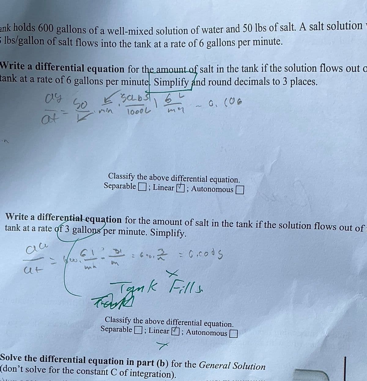 ank holds 600 gallons of a well-mixed solution of water and 50 lbs of salt. A salt solution
5 lbs/gallon of salt flows into the tank at a rate of 6 gallons per minute.
Write a differential equation for the amount of salt in the tank if the solution flows out o
tank at a rate of 6 gallons per minute. Simplify and round decimals to 3 places.
✓ saubst 6
ay
at
So
=
Min
1000L
9. (06
mn
Classify the above differential equation.
Separable ; Linear ; Autonomous
Write a differential equation for the amount of salt in the tank if the solution flows out of
tank at a rate of 3 gallons per minute. Simplify.
= 6.2 = 6.cods
6001
X
Tank Fills.
at
Tak
Classify the above differential equation.
Separable ; Linear ; Autonomous ☐
Solve the differential equation in part (b) for the General Solution
(don't solve for the constant C of integration).