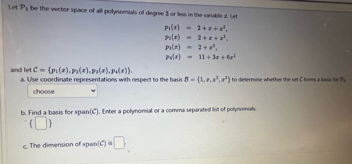 Let P3 be the vector space of all polynomials of degree 3 or less in the variable z. Let
= 2+x+x²,
2+x+x²,
2+x²,
= 11 + 3x + 6x²
choose
PI(T)
P2(x)
P3(x) =
P4(x)
and let C = {p1(x), p2(x), P3(x), P4(x)}.
a. Use coordinate representations with respect to the basis B = {1, 2, ², ³} to determine whether the set C forms a basis for P..
=
c. The dimension of span(C) is
b. Find a basis for span(C). Enter a polynomial or a comma separated list of polynomials.
{}