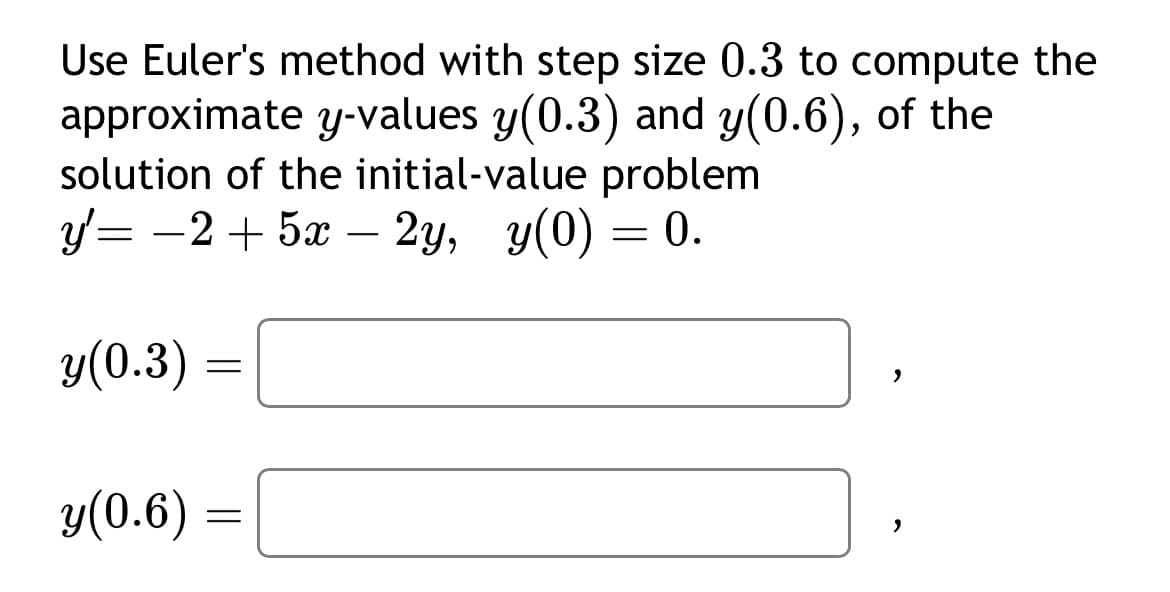 Use Euler's method with step size 0.3 to compute the
approximate y-values y(0.3) and y(0.6), of the
solution of the initial-value problem
y=-2 + 5x – 2y, y(0) = 0.
y(0.3):
y(0.6)
=
=
>