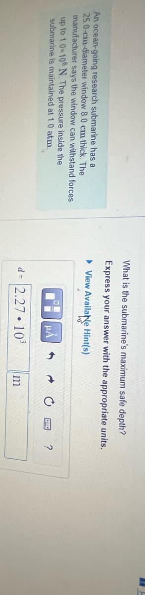 An ocean-going research submarine has a
25.0-cm-diameter window 8.0 cm thick. The
manufacturer says the window can withstand forces
up to 1.0×106 N. The pressure inside the
submarine is maintained at 1.0 atm.
What is the submarine's maximum safe depth?
Express your answer with the appropriate units.
► View Availae Hint(s)
O
μA
d= 2.27.10³
m
?