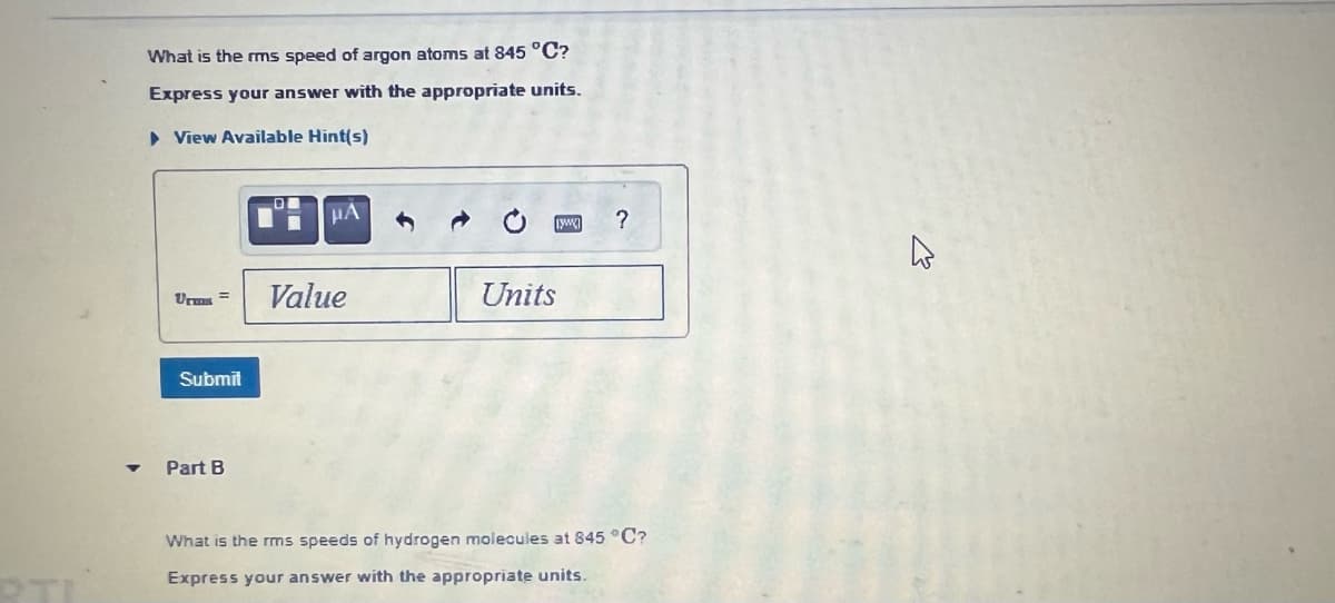 What is the rms speed of argon atoms at 845 °C?
Express your answer with the appropriate units.
▸ View Available Hint(s)
Submit
Part B
HA
Value
Units
?
What is the rms speeds of hydrogen molecules at 845 °C?
Express your answer with the appropriate units.
ہے