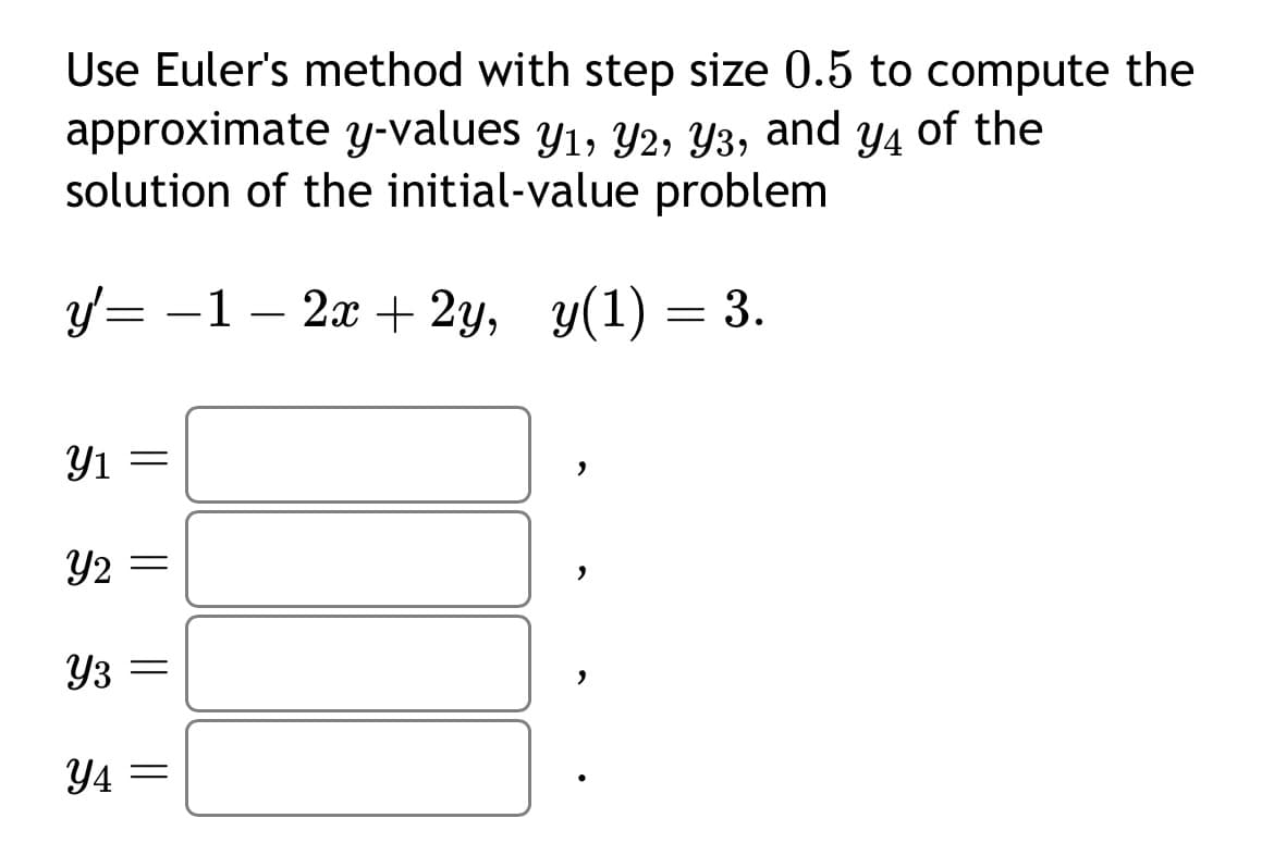 Use Euler's method with step size 0.5 to compute the
approximate y-values y₁, Y2, Y3, and y4 of the
Y1,
solution of the initial-value problem
y'= − 1 − 2x + 2y, y(1) = 3.
Y1
=
Y2 =
Y3
=
Y4=
"
2
2