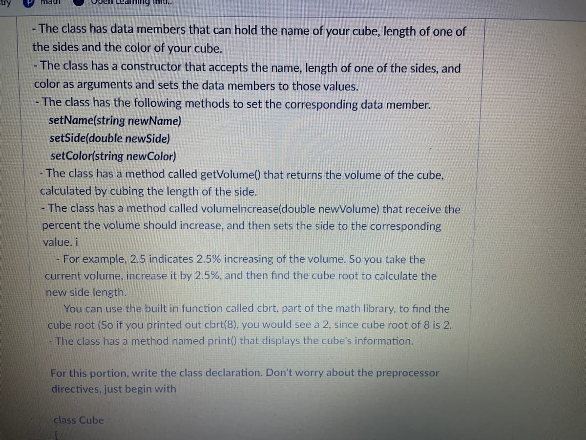 mau
Open Leathing inta...
- The class has data members that can hold the name of your cube, length of one of
the sides and the color of your cube.
- The class has a constructor that accepts the name, length of one of the sides, and
color as arguments and sets the data members to those values.
- The class has the following methods to set the corresponding data member.
setName(string newName)
setSide(double newSide)
setColor(string newColor)
- The class has a method called getVolume() that returns the volume of the cube,
calculated by cubing the length of the side.
- The class has a method called volumelncrease(double newVolume) that receive the
percent the volume should increase, and then the side to the corresponding
value. i
- For example, 2.5 indicates 2.5% increasing of the volume. So you take the
current volume, increase it by 2.5%, and then find the cube root to calculate the
new side length.
You can use the built in function called cbrt, part of the math library, to find the
cube root (So if you printed out cbrt(8), you would see a 2, since cube root of 8 is 2.
The class has a method named print() that displays the cube's information.
For this portion, write the class declaration. Don't worry about the preprocessor
directives, just begin with
class Cube