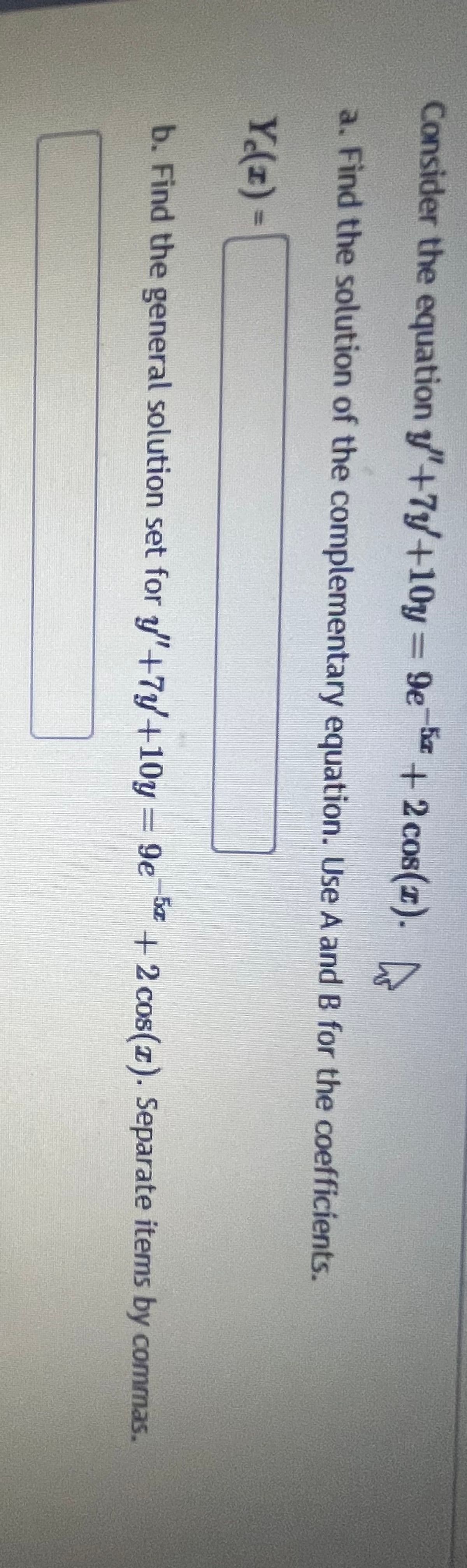 Consider the equation "+7+10y=9e5+2 cos(x).
a. Find the solution of the complementary equation. Use A and B for the coefficients.
Y₁(z) =
b. Find the general solution set for "+7y+10y=9e5+2 cos(z). Separate items by commas.