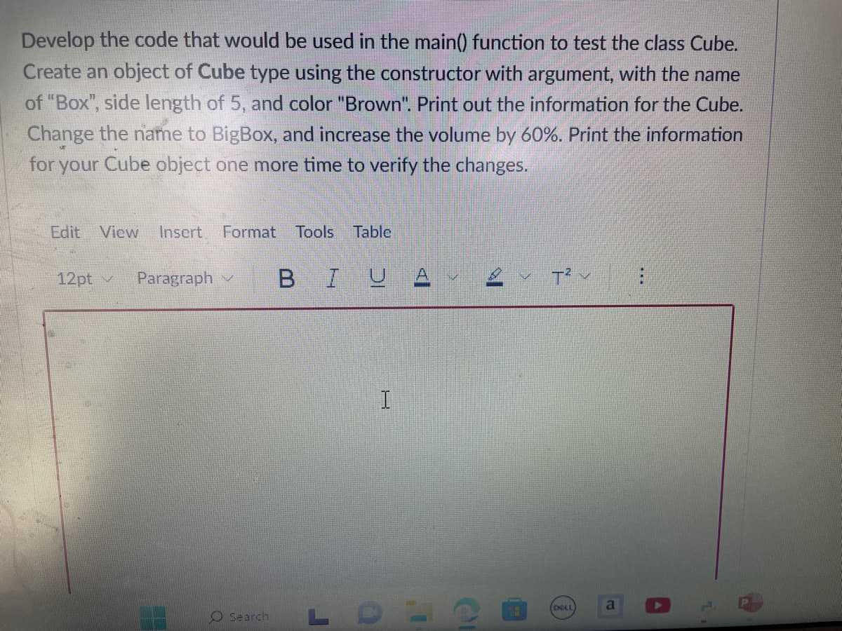 Develop the code that would be used in the main() function to test the class Cube.
Create an object of Cube type using the constructor with argument, with the name
of "Box", side length of 5, and color "Brown". Print out the information for the Cube.
Change the name to BigBox, and increase the volume by 60%. Print the information
for your Cube object one more time to verify the changes.
Edit View Insert Format Tools Table
12pt
Paragraph IND
BIUA
I
O Search LD
HH
T²
DELL
a