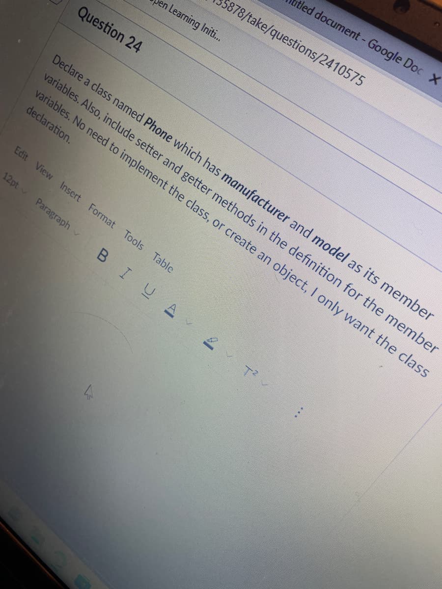 Question 24
Den Learning Initi...
Edit View Insert Format Tools Table
12pt Paragraph
Declare a class named Phone which has manufacturer and model as its member
variables. Also, include setter and getter methods in the definition for the member
variables. No need to implement the class, or create an object, I only want the class
declaration.
BIUA
4
5878/take/questions/2410575
itled document - Google Doc X
T²