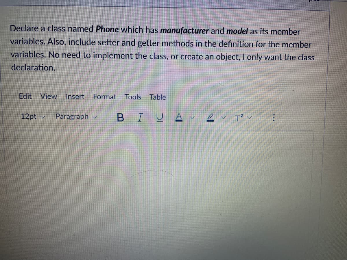 Declare a class named Phone which has manufacturer and model as its member
variables. Also, include setter and getter methods in the definition for the member
variables. No need to implement the class, or create an object, I only want the class
declaration.
Edit View Insert Format Tools Table
12pt ✓ Paragraph
BIUA
T²