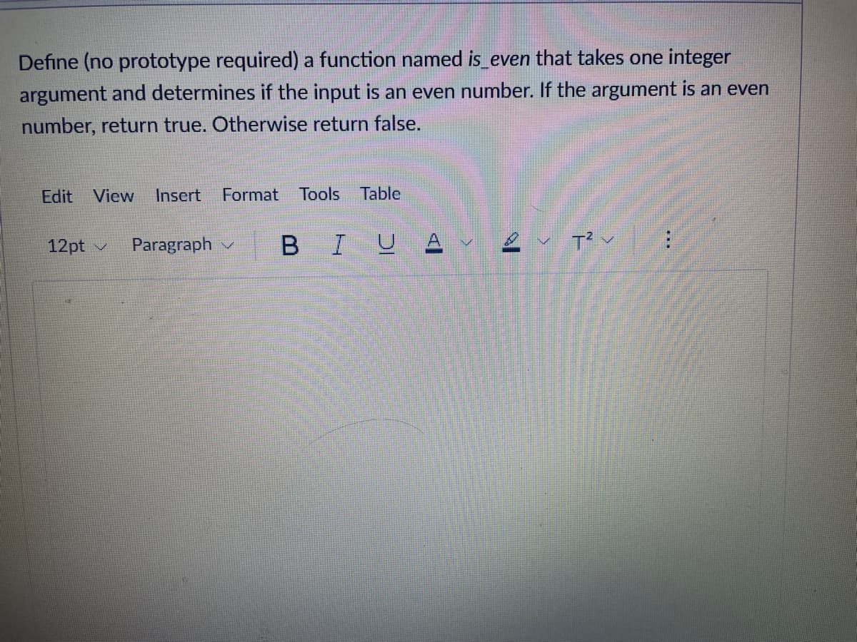 Define (no prototype required) a function named is_even that takes one integer
argument and determines if the input is an even number. the argument is an even
number, return true. Otherwise return false.
Edit View Insert Format Tools Table
12pt
3
Paragraph
B
I UAV T²V
: