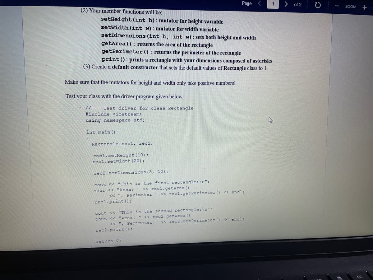 (2) Your member functions will be:
Make sure that the mutators for height and width only take positive numbers!
Test your class with the driver program given below.
//--- Test driver for class Rectangle
#include <iostream>
using namespace std;
setHeight (int h): mutator for height variable
setWidth (int w): mutator for width variable
setDimensions (int h, int w): sets both height and width
getArea (): returns the area of the rectangle
getPerimeter () returns the perimeter of the rectangle
print (): prints a rectangle with your dimensions composed of asterisks
(3) Create a default constructor that sets the default values of Rectangle class to 1.
int main()
{
Rectangle rec rec2;
recl.setHeight (10);
recl.setWidth (20);
Page
rec2.setDimensions (5, 10);
cout << "This is the first rectangle: \n";
cout << "Area:
" << recl.getArea ()
<< ", Perimeter " << recl.getPerimeter () <<<< endl;
recl.print ();
cout << "This is the second rectangle: \n";
cout << "Area: " << rec2.getArea()
<<", Perimeter " << rec2.getPerimeter () << endl;
rec2.print ();
return 0;
1
> of 2
ZOOM +