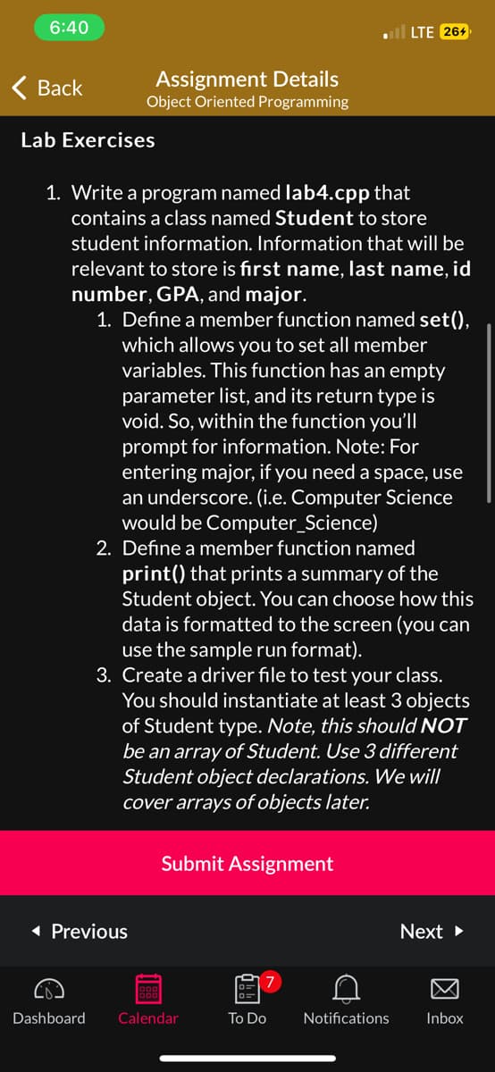 6:40
Back
Assignment Details
Object Oriented Programming
Lab Exercises
1. Write a program named lab4.cpp that
contains a class named Student to store
student information. Information that will be
relevant to store is first name, last name, id
number, GPA, and major.
1. Define a member function named set(),
which allows you to set all member
variables. This function has an empty
parameter list, and its return type is
void. So, within the function you'll
prompt for information. Note: For
entering major, if you need a space, use
an underscore. (i.e. Computer Science
would be Computer Science)
◄ Previous
2. Define a member function named
print() that prints a summary of the
Student object. You can choose how this
data is formatted to the screen (you can
use the sample run format).
3. Create a driver file to test your class.
You should instantiate at least 3 objects
of Student type. Note, this should NOT
be an array of Student. Use 3 different
Student object declarations. We will
cover arrays of objects later.
188
Submit Assignment
Dashboard Calendar
7
To Do
LTE 264
C
Notifications
Next ►
Inbox