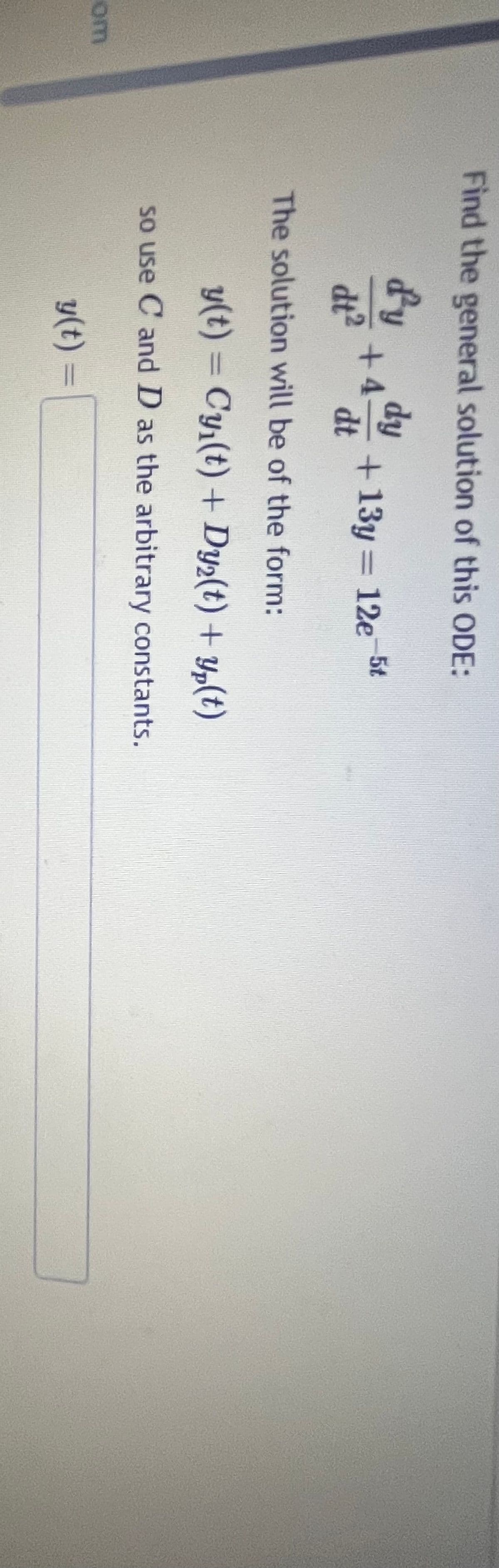 Find the general solution of this ODE:
fy
dy
+4
dt2
+13y = 12e 5t
dt
om
The solution will be of the form:
y(t) = Cy₁(t) + Dy2(t) + y(t)
so use C and D as the arbitrary constants.
y(t) =