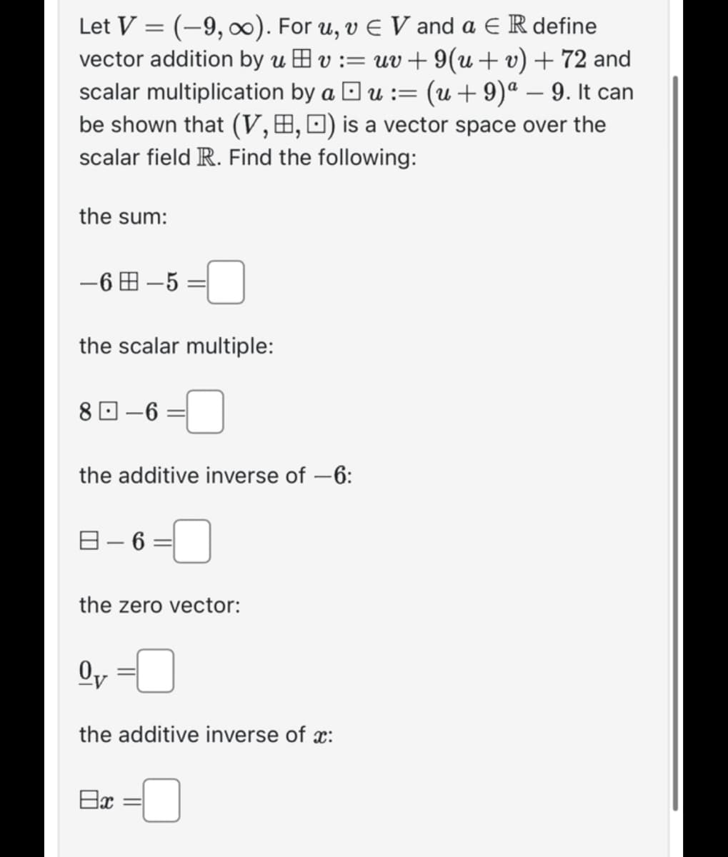 Let V = (-9, ∞). For u, v € V and a E R define
vector addition by uv := uv+9(u + v) + 72 and
scalar multiplication by au := (u +9)ª − 9. It can
be shown that (V,B, ) is a vector space over the
scalar field R. Find the following:
-
the sum:
-6-5=
the scalar multiple:
8-6
the additive inverse of -6:
B-6=
the zero vector:
Ov
the additive inverse of x:
8x