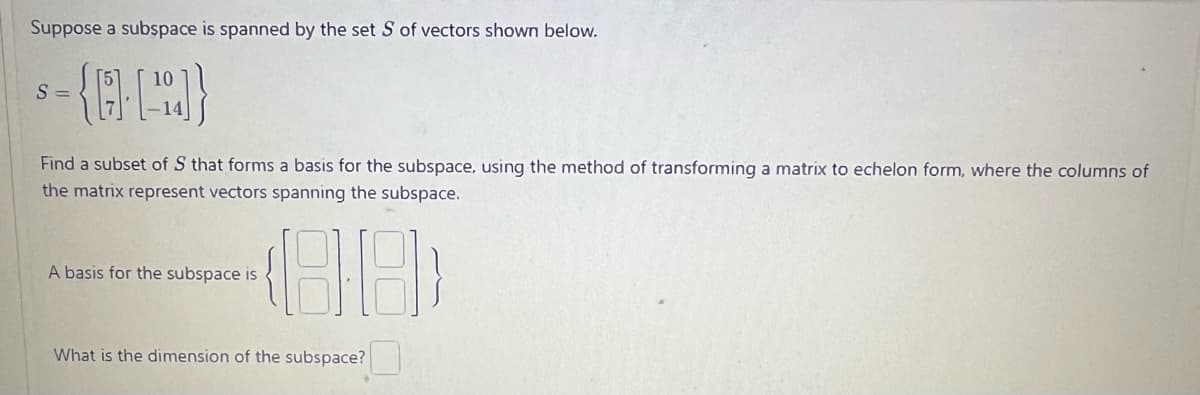 Suppose a subspace is spanned by the set S of vectors shown below.
-{[]}
S=
Find a subset of S that forms a basis for the subspace, using the method of transforming a matrix to echelon form, where the columns of
the matrix represent vectors spanning the subspace.
A basis for the subspace is
What is the dimension of the subspace?