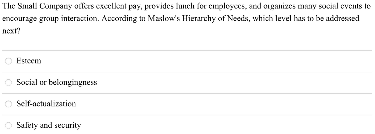 The Small Company offers excellent pay, provides lunch for employees, and organizes many social events to
encourage group interaction. According to Maslow's Hierarchy of Needs, which level has to be addressed
next?
Esteem
Social or belongingness
Self-actualization
Safety and security
