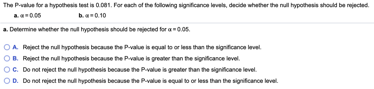 The P-value for a hypothesis test is 0.081. For each of the following significance levels, decide whether the null hypothesis should be rejected.
a. a = 0.05
b. a = 0.10
a. Determine whether the null hypothesis should be rejected for a = 0.05.
O A. Reject the null hypothesis because the P-value is equal to or less than the significance level.
B. Reject the null hypothesis because the P-value is greater than the significance level.
C. Do not reject the null hypothesis because the P-value is greater than the significance level.
D. Do not reject the null hypothesis because the P-value is equal to or less than the significance level.
