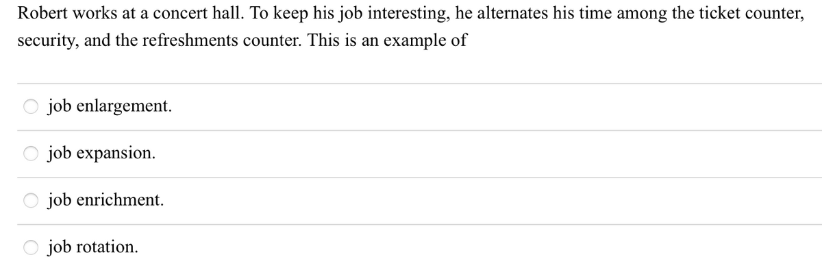 Robert works at a concert hall. To keep his job interesting, he alternates his time among the ticket counter,
security, and the refreshments counter. This is an example of
job enlargement.
job expansion.
job enrichment.
job rotation.

